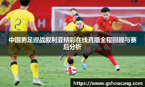 中国男足迎战叙利亚精彩在线直播全程回顾与赛后分析