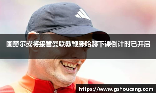 图赫尔或将接管曼联教鞭滕哈赫下课倒计时已开启